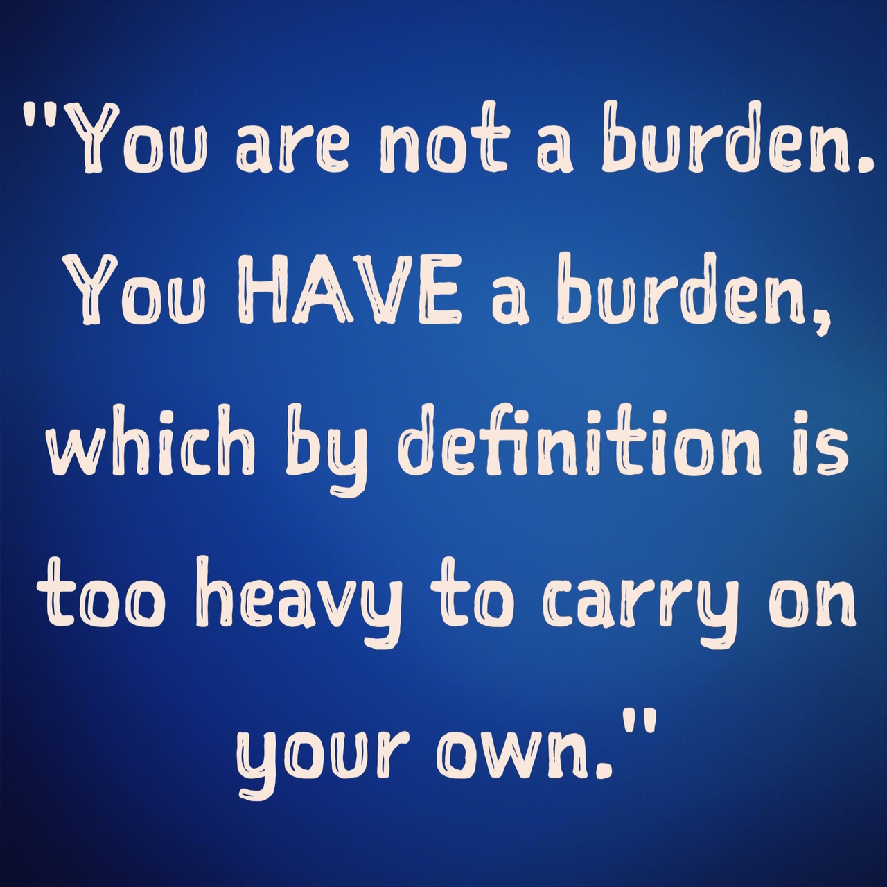 You are not a burden. You HAVE a burden, which by definition is too heavy to carry on your own