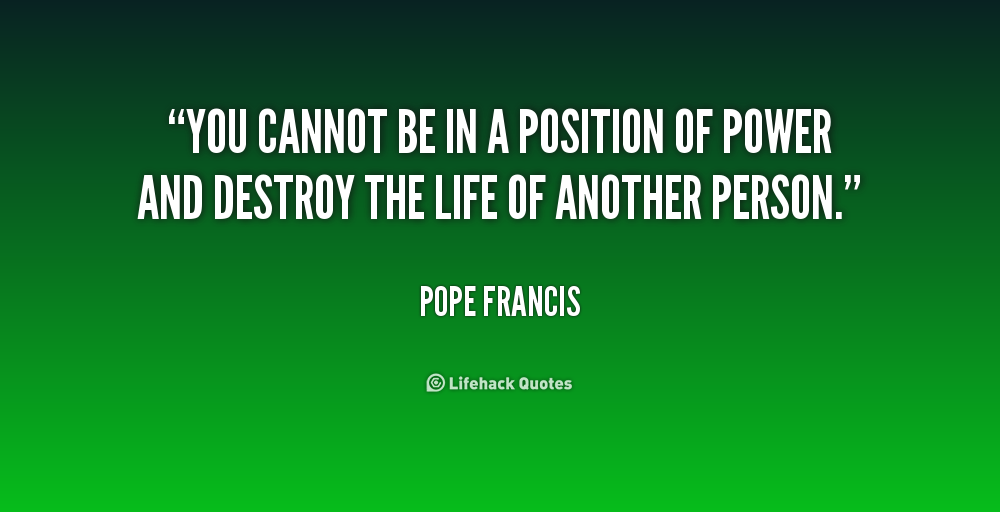 You cannot be in a position of power and destroy the life of another person. Pope Francis