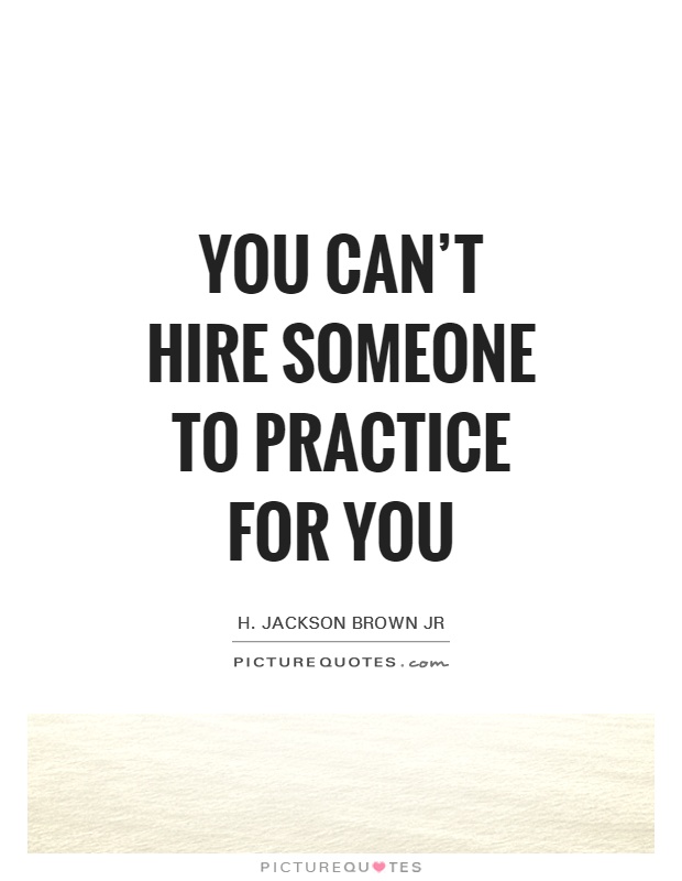 You can't hire someone to practice for you. H. Jackson Brown, Jr.