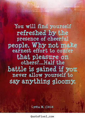 You find yourself refreshed in the presence of cheerful people. Why not make an honest effort to confer that pleasure on others1..Half the battle is gained if you … Lydia M. Child