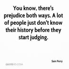 You know, there’s prejudice both ways. A lot of people just don’t know their history before they start judging. Sam Perry