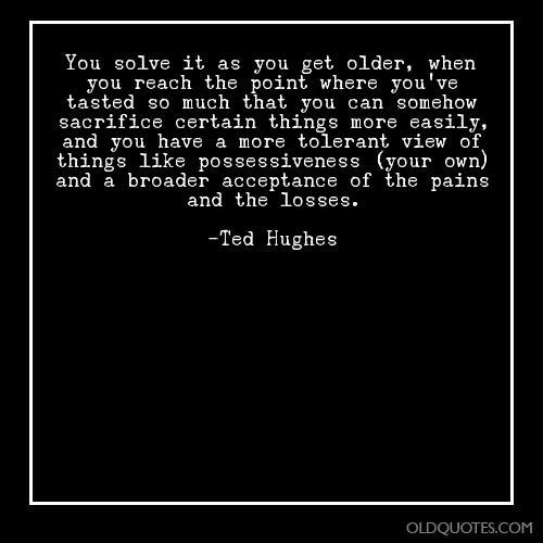 You solve it as you get older, when you reach the point where you’ve tasted so much that you can somehow sacrifice certain things more easily, … Ted Hughes