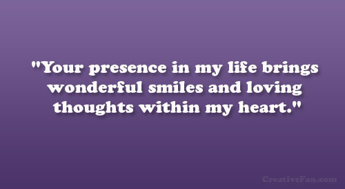 Your presence in my life brings wonderful smiles and loving thoughts within my heart