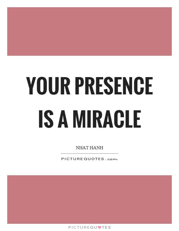 Your presence is a miracle. Nhat Hanh