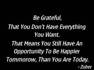 Be grateful, that you don’t have everything you want.that means you still have an opportunity to be happier tomorrow, than you are today.
