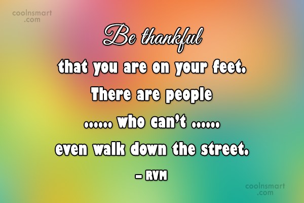 Be thankful that you are on your feet there are people who can’t even walk down the street.