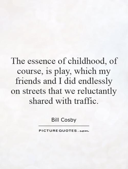 The essence of childhood, of course, is play, which my friends and I did endlessly on streets that we reluctantly shared with traffic.- Bill Cosby 