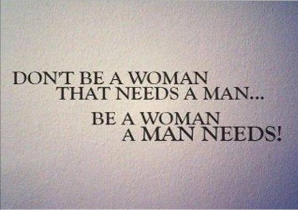 Don't be a woman that needs a man...be a woman a man needs!