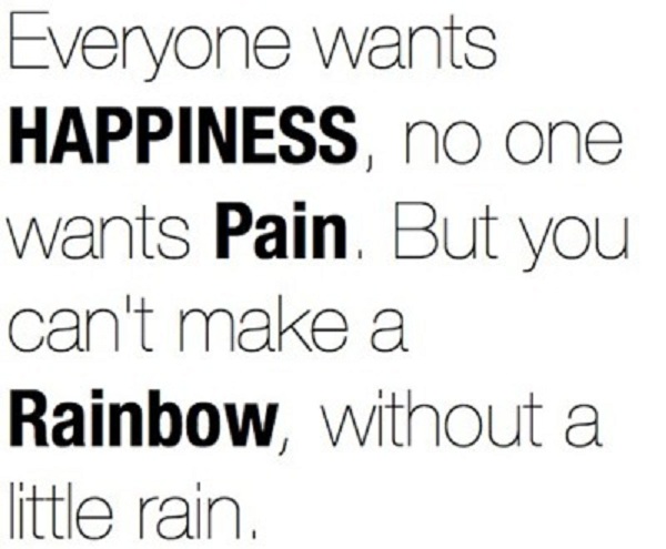 Everyone wants happiness no one wants pain but you can't make a rainbow without a little rain