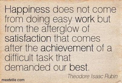 Happiness does not come from doing easy work but from the afterglow of satisfaction that comes after the achievement of a difficult task that demanded our best.
