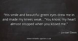 His smile and beautiful green eyes drew me in and made my knees weak...You know, my heart almost stopped when you kissed me.-Jordan Deen