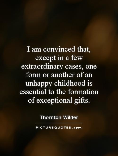 I am convinced that, except in a few extraordinary cases, one form  or another of an unhappy childhood is essential to the formation of exceptional gifts.- Thornton Wilder