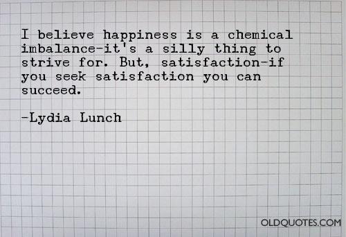 I believe happiness is a chemical Imbalance - it's a silly thing to strive for. But, Satisfaction - if you seek Satisfaction you can succeed.Lydia Lunch