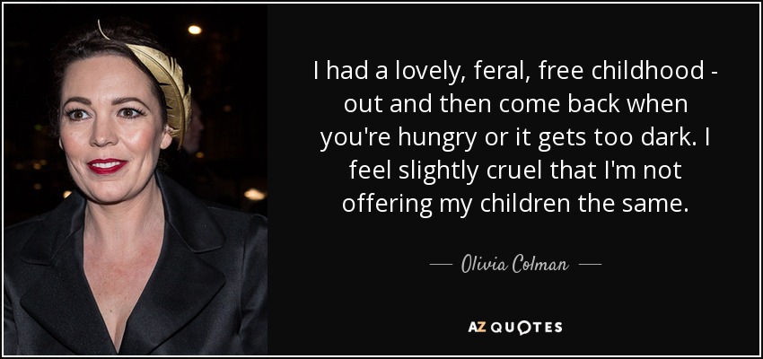 I had a lovely, feral, free childhood - out and then come back when you're hungry or it gets too dark.I feel slightly cruel that i'm not offering my children the same.- olivia colman