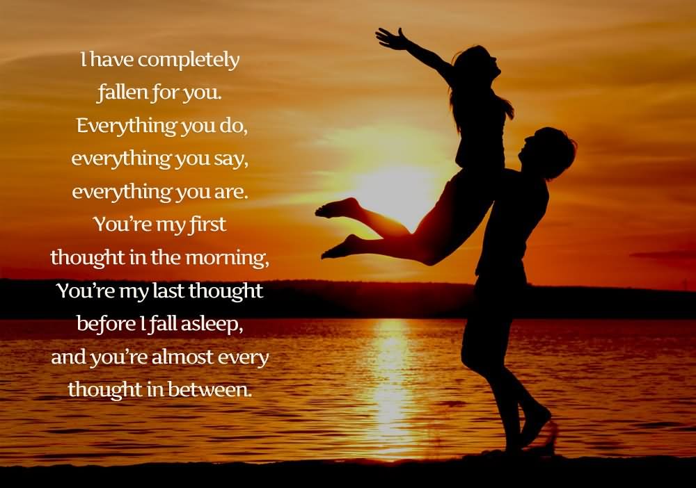 I have completely fallen for you. Everything you do, everything you say, everything you are. You are my first thought in the morning, you are my last thought before i fall asleep,and you’re almost every thought between.