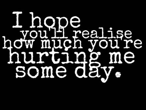 I hope you will realise how much you are hurting me someday
