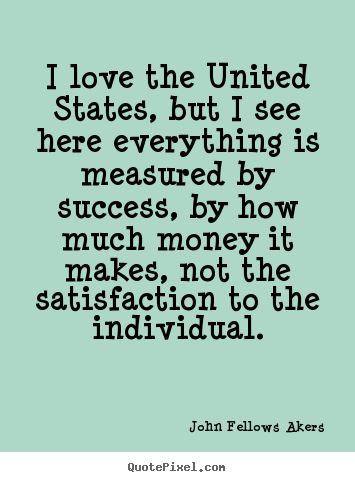 I love the United States, but I see here everything is measured by success, by how much money it makes, not the satisfaction to the individual.