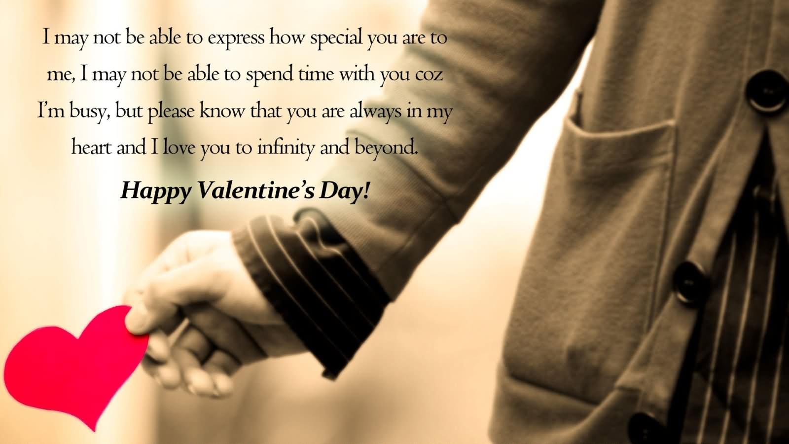 I may not be able to express how special you are to me,I may not be able to spend time with you because I’m busy,but please know that you are always in my heart and i love you to infinity and beyond.Happy valentines day!