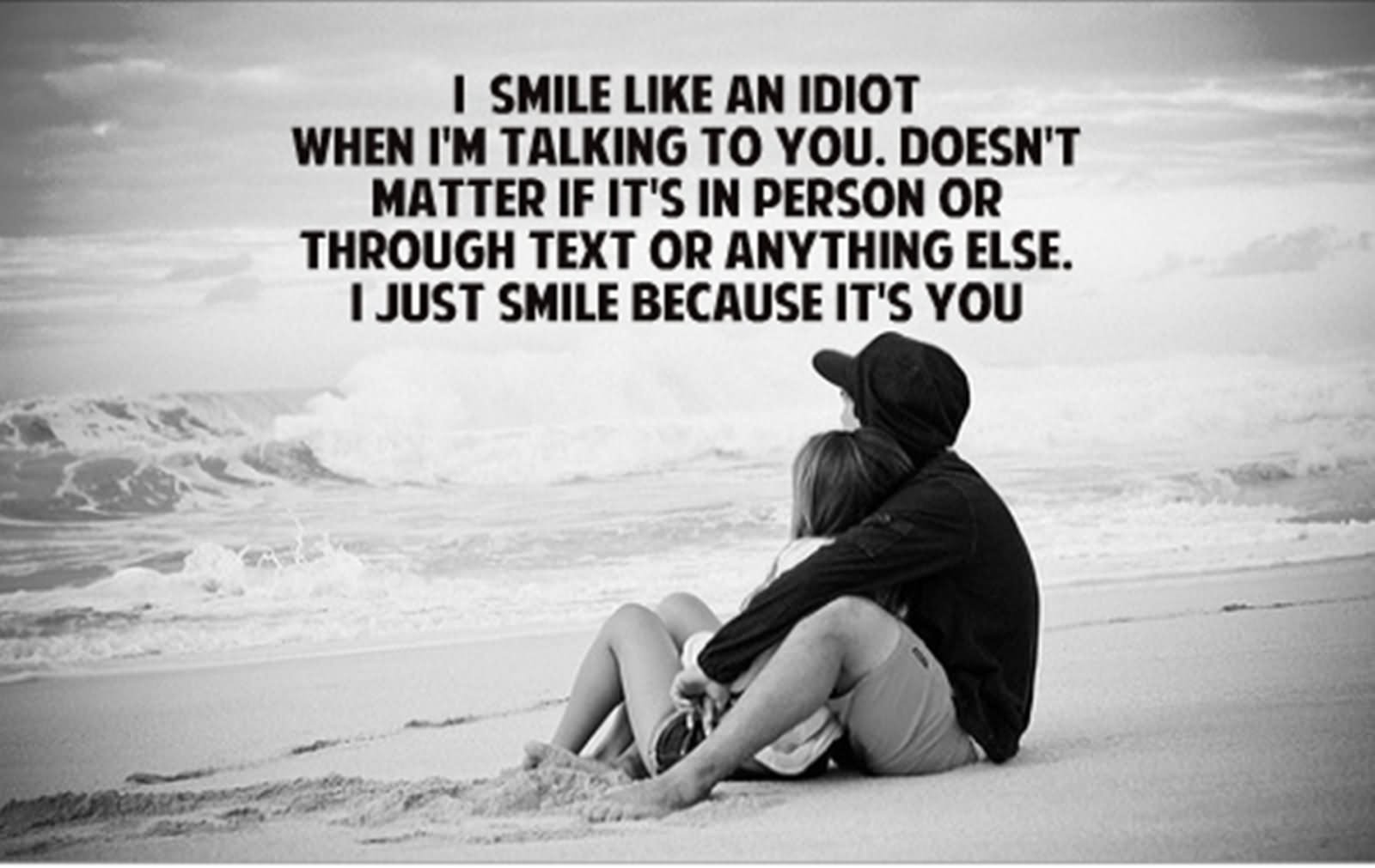 I smile like an idiot when i am talking to you. does not you matter if its in person or through text or any thing else.i just smile because its you..