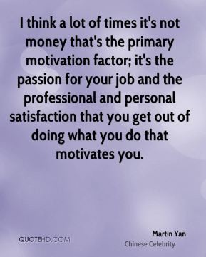 I think a lot of times it's not money that's the primary motivation factor; it's the passion for your job and the professional and personal satisfaction that you get out of doing what you do that motivates you.Martin Yan