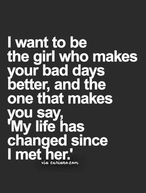 I want to be the girl who makes your bad days better. The girl that makes you say,my life has changed since i met her.