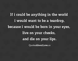 If I could be anything in the world, I would want to be a teardrop, because I would be born in your eyes, live on your cheeks, and die on your lips. - Anon