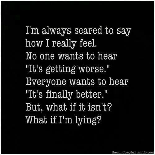 I'm always scared to say how I really feel. No one wants to hear It's getting worse. Everyone wants to hear It's finally better. But, what if it isn't? what if I'm lying?