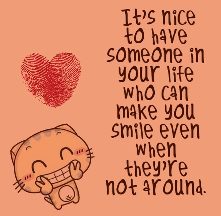 Its nice to have someone in your life who can make you smile even when they 're not around.