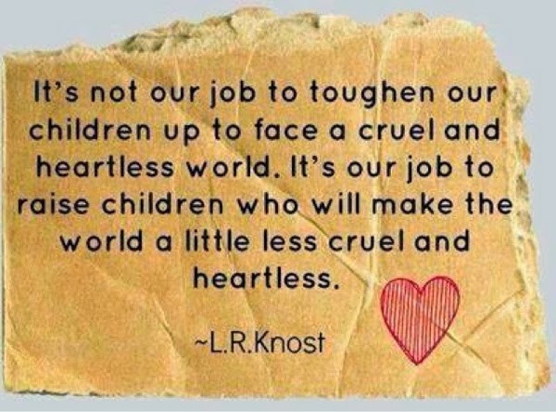 It’s not our job to toughen our children up to face a cruel and heartless world. It’s our job to raise children who will make the world a little less cruel and heartless.-L.R.knost