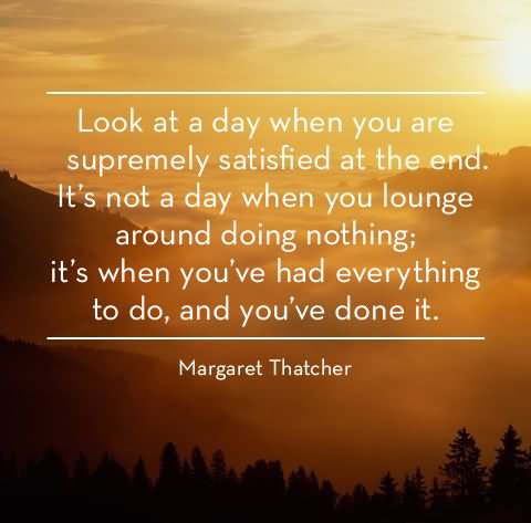Look at a day when you are supremely satisfied at the end. It’s not a day when you lounge around doing nothing; it’s a day you’ve had everything to do and you’ve done it.
