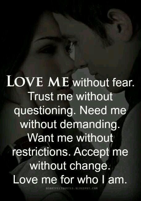Love me without fear. Trust me without questioning. Need me without demanding. Want me without restrictions. Accept me without change. love me for who i am. .