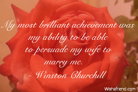 My most brilliant achievement was my ability to be able to persuade my wife to marry me. - Winston Churchill