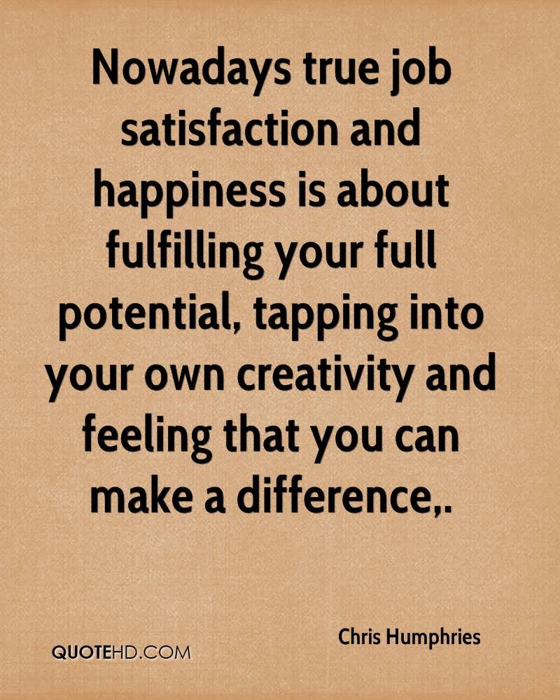 Now a days true job satisfaction and happiness is about fulfilling your full potential, tapping into your own creativity and feeling that you can make a difference,. Chris Humphries