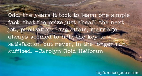 Odd, the years it took to learn one simple fact: that the prize just ahead, the next job, publication, love affair,marriage always seemed to hold the key to satisfaction but never, in the longer run, sufficed.- Carolyn Gold Heilbrun