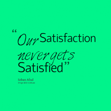 Our satisfaction never gets satisfied.