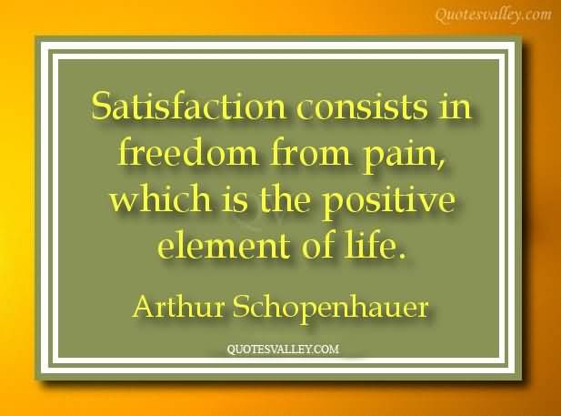 Satisfaction consists in freedom from pain, which is the positive element of life. - Arthur Schopenhauer quotes