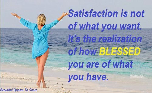 Satisfaction is not always the fulfillment of what you want, its the realization of how blessed you are for what you have.