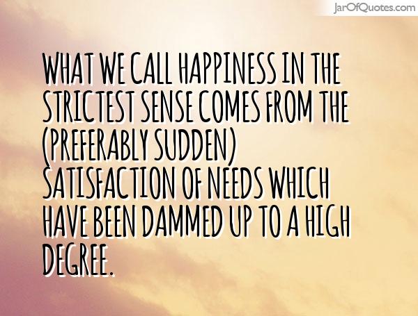  What we call happiness in the strictest sense comes from the (preferably sudden) satisfaction of needs which have been dammed up to a high degree.- Sigmund Freud Quotes