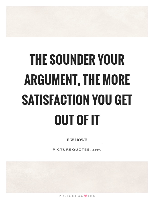 The sounder your argument the more satisfaction you get out of it. E W HOWE