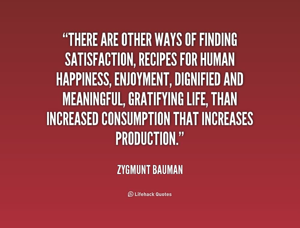 There are other ways of finding satisfaction, recipes for human happiness, enjoyment, dignified and meaningful, gratifying life, than increased consumption that increases production.- Zygmunt Bauman.
