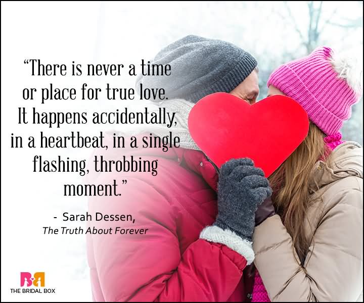 There is never a time or place for true love. It happens accidentally, in a heartbeat, in a single flashing, throbbing moment-Sarah Dessen