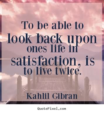 To be able to look back upon ones life in satisfaction, is to live twice.