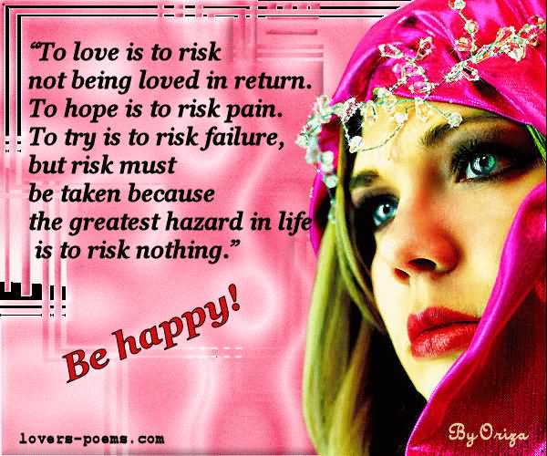 To love is to risk, not being loved in return. to hope is to risk pain. to try is to risk failure. but risk must be taken because the greatest hazard in my life is to risk .