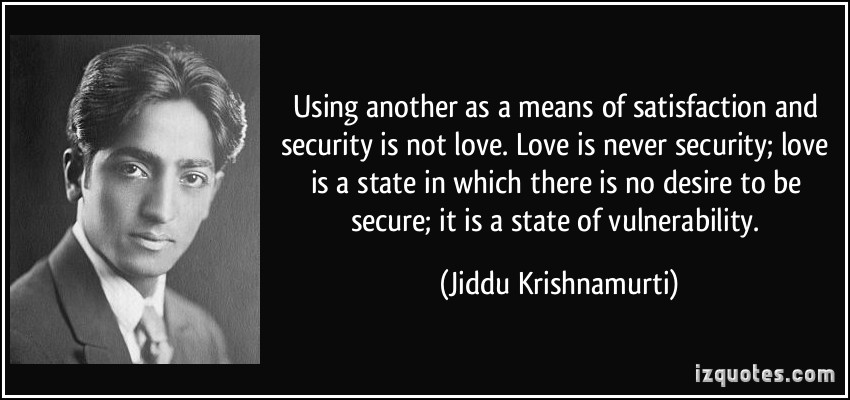 Using another as a means of satisfaction and security is not love.Love is never security; love is a state in which there is no desire to be secure; it is a state of vulnerability. Jiddu krishnamurti