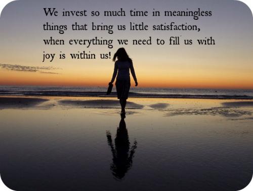 We invest so much time in meaningless things that bring us little satisfaction, when everything we need to fill us with joy is within us!