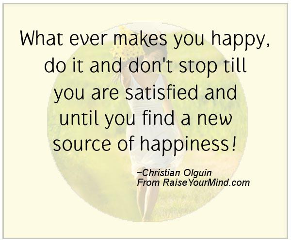 Whatever makes you happy, do it, and don't stop till you are satisfied and until you find a new source of happiness. - Christian  Olguin.