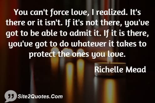 You can't force love, I realized.It's there or it isn't. If it's not there, you've got to be able to admit it. If it is there, you've got to do whatever it takes ..-Richelle Mead