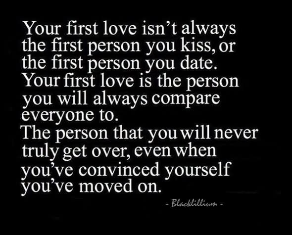 Your first love isn't always the first person you kiss, or the first person you date. Your first love is the person you will always compare everyone to. The person that you will never truly get over, even when you've convinced yourself you've moved on