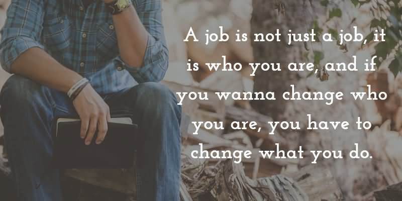 A job is not just a job, it is who wanna change who you are, you have to change what you do.