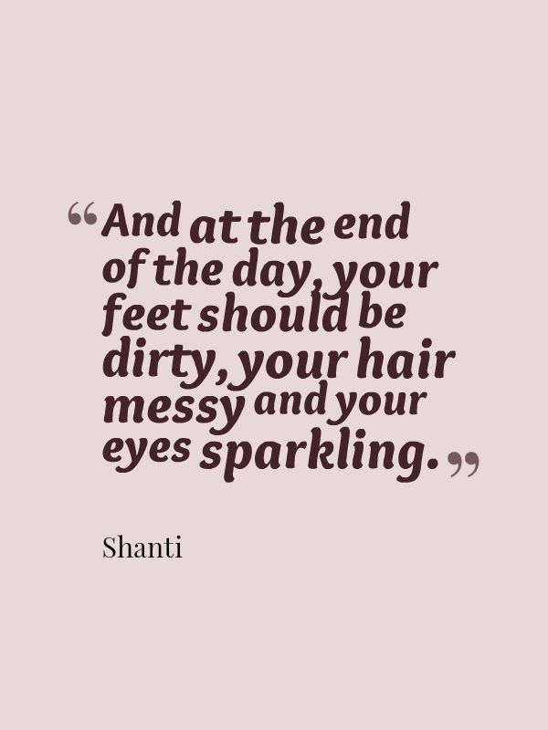 And at the end of the day, your feet should be dirty, your hair messy and your eyes sparkling.